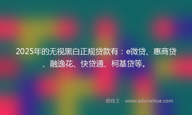 2025年的无视黑白正规贷款有：e微贷、惠商贷、融逸花、快贷通、柯基贷等。