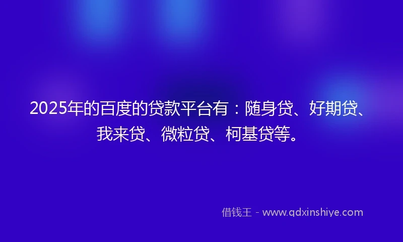 2025年的百度的贷款平台有：随身贷、好期贷、我来贷、微粒贷、柯基贷等。