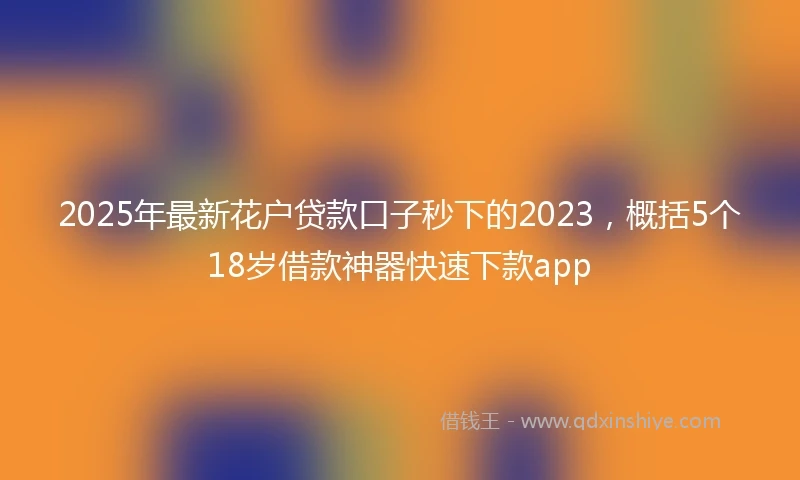 2025年最新花户贷款口子秒下的2023，概括5个18岁借款神器快速下款app