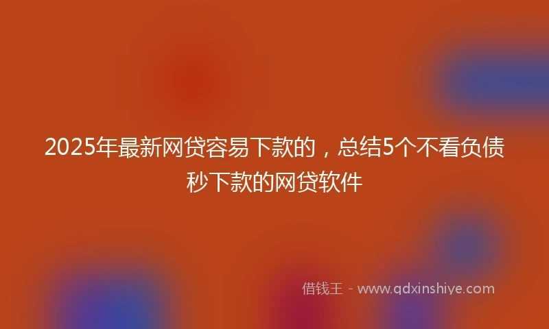 2025年最新网贷容易下款的，总结5个不看负债秒下款的网贷软件