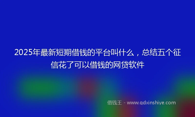 2025年最新短期借钱的平台叫什么，总结五个征信花了可以借钱的网贷软件
