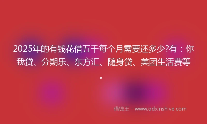 2025年的有钱花借五千每个月需要还多少?有：你我贷、分期乐、东方汇、随身贷、美团生活费等。