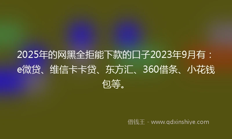 2025年的网黑全拒能下款的口子2023年9月有：e微贷、维信卡卡贷、东方汇、360借条、小花钱包等。