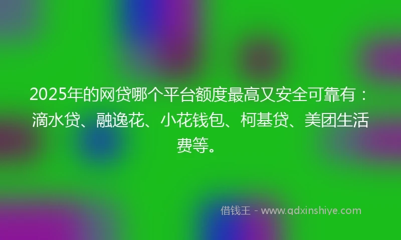 2025年的网贷哪个平台额度最高又安全可靠有：滴水贷、融逸花、小花钱包、柯基贷、美团生活费等。