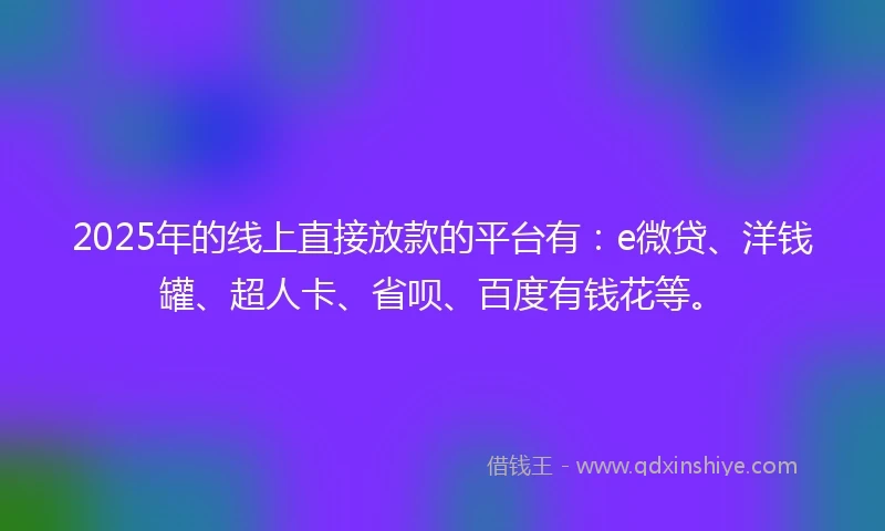 2025年的线上直接放款的平台有：e微贷、洋钱罐、超人卡、省呗、百度有钱花等。