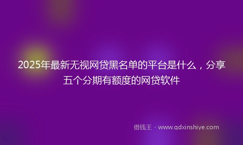 2025年最新无视网贷黑名单的平台是什么，分享五个分期有额度的网贷软件