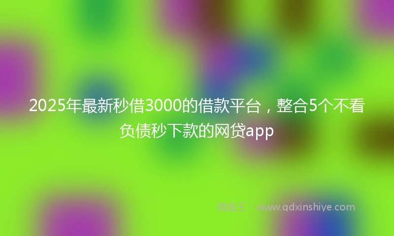 2025年最新秒借3000的借款平台，整合5个不看负债秒下款的网贷app