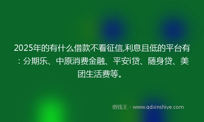 2025年的有什么借款不看征信,利息且低的平台有:分期乐、中原消费金融、平安i贷、随身贷、美团生活费等。
