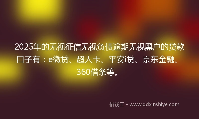 2025年的无视征信无视负债逾期无视黑户的贷款口子有：e微贷、超人卡、平安i贷、京东金融、360借条等。