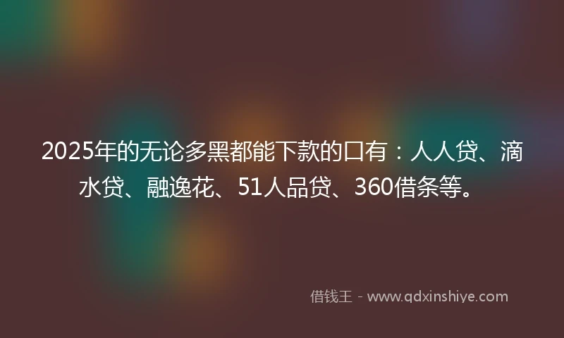 2025年的无论多黑都能下款的口有：人人贷、滴水贷、融逸花、51人品贷、360借条等。