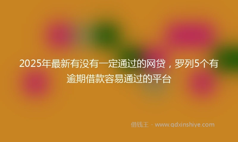 2025年最新有没有一定通过的网贷，罗列5个有逾期借款容易通过的平台