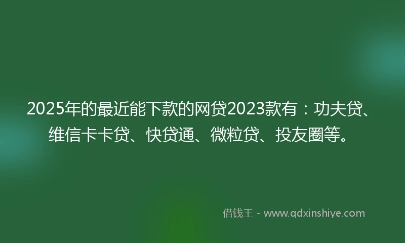 2025年的最近能下款的网贷2023款有：功夫贷、维信卡卡贷、快贷通、微粒贷、投友圈等。