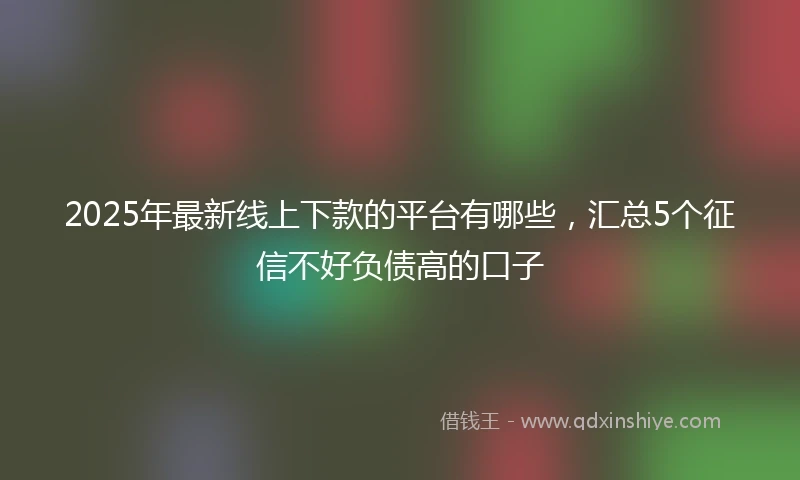 2025年最新线上下款的平台有哪些，汇总5个征信不好负债高的口子