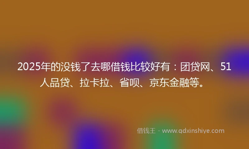 2025年的没钱了去哪借钱比较好有：团贷网、51人品贷、拉卡拉、省呗、京东金融等。