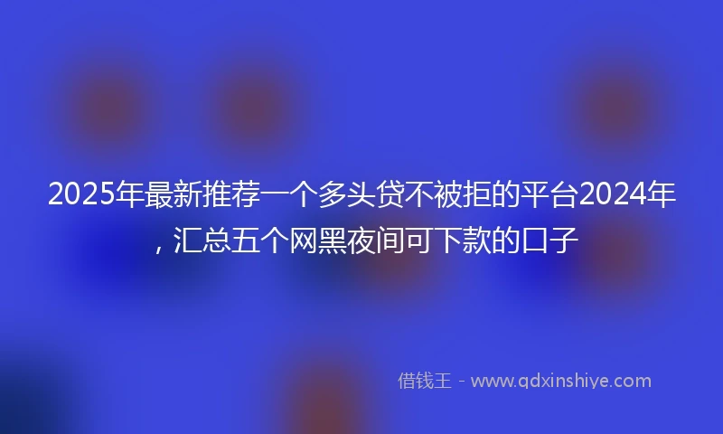 2025年最新推荐一个多头贷不被拒的平台2024年，汇总五个网黑夜间可下款的口子