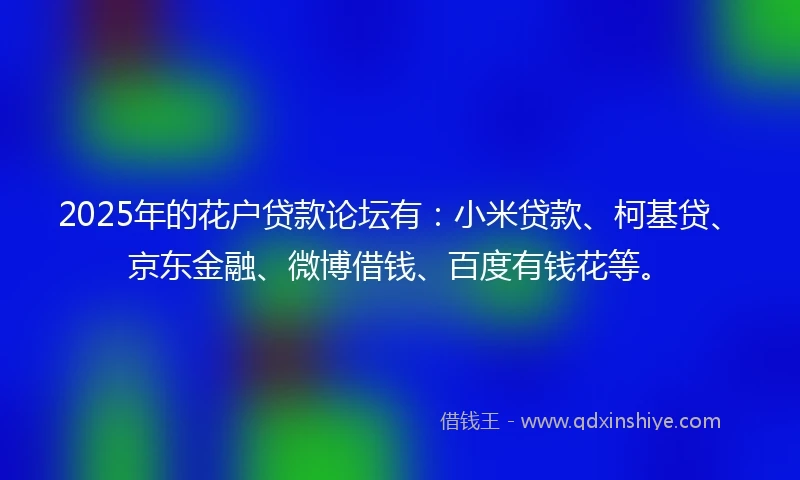2025年的花户贷款论坛有：小米贷款、柯基贷、京东金融、微博借钱、百度有钱花等。