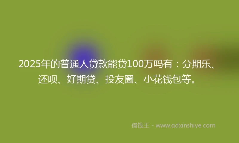 2025年的普通人贷款能贷100万吗有：分期乐、还呗、好期贷、投友圈、小花钱包等。