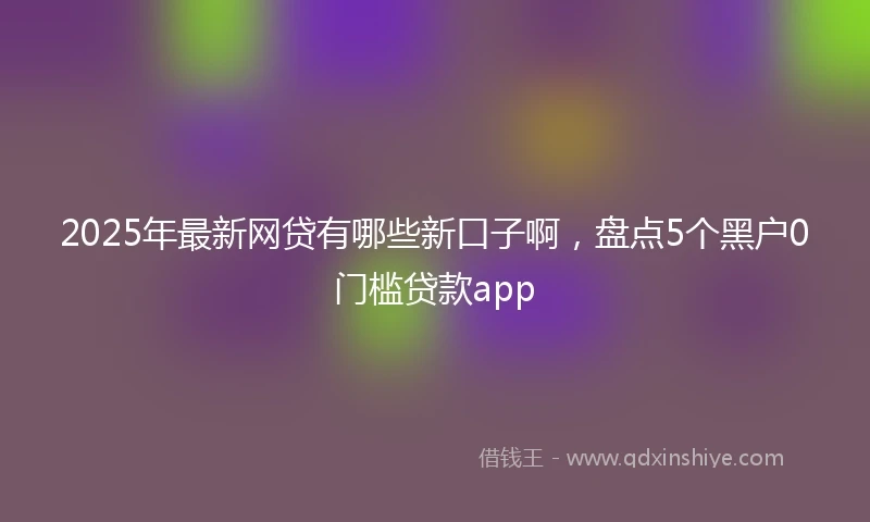 2025年最新网贷有哪些新口子啊，盘点5个黑户0门槛贷款app