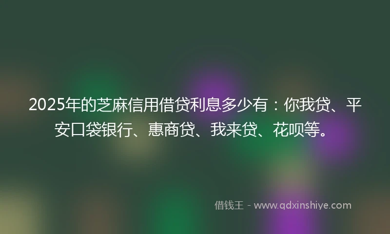 2025年的芝麻信用借贷利息多少有：你我贷、平安口袋银行、惠商贷、我来贷、花呗等。