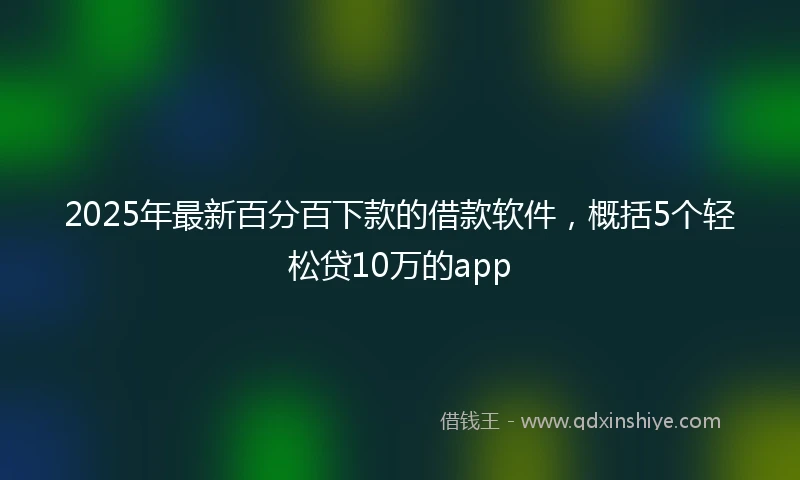 2025年最新百分百下款的借款软件，概括5个轻松贷10万的app