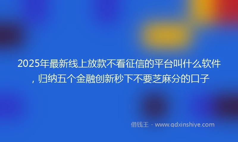 2025年最新线上放款不看征信的平台叫什么软件，归纳五个金融创新秒下不要芝麻分的口子