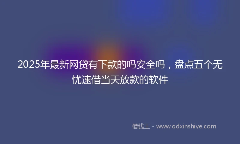 2025年最新网贷有下款的吗安全吗，盘点五个无忧速借当天放款的软件