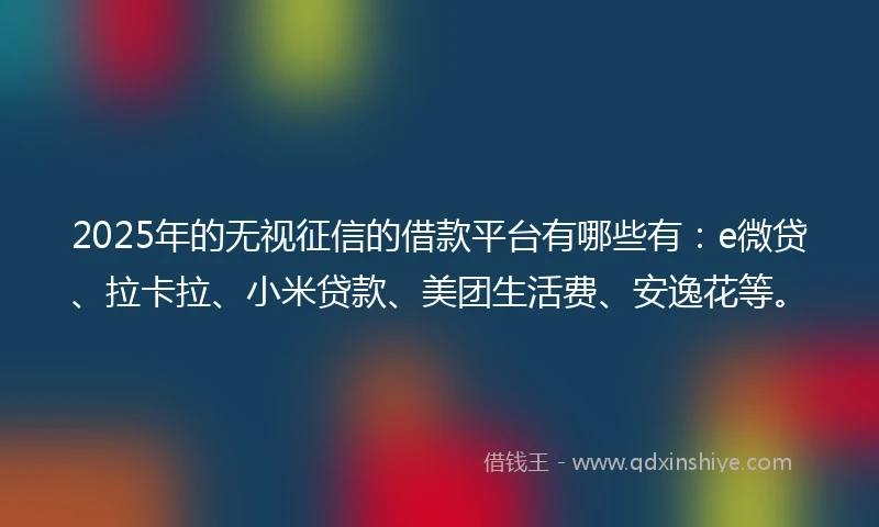 2025年的无视征信的借款平台有哪些有：e微贷、拉卡拉、小米贷款、美团生活费、安逸花等。