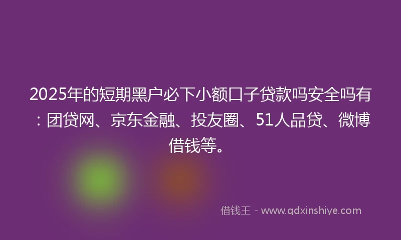 2025年的短期黑户必下小额口子贷款吗安全吗有：团贷网、京东金融、投友圈、51人品贷、微博借钱等。