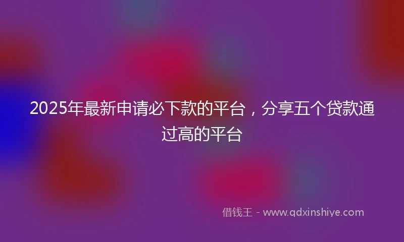 2025年最新申请必下款的平台，分享五个贷款通过高的平台