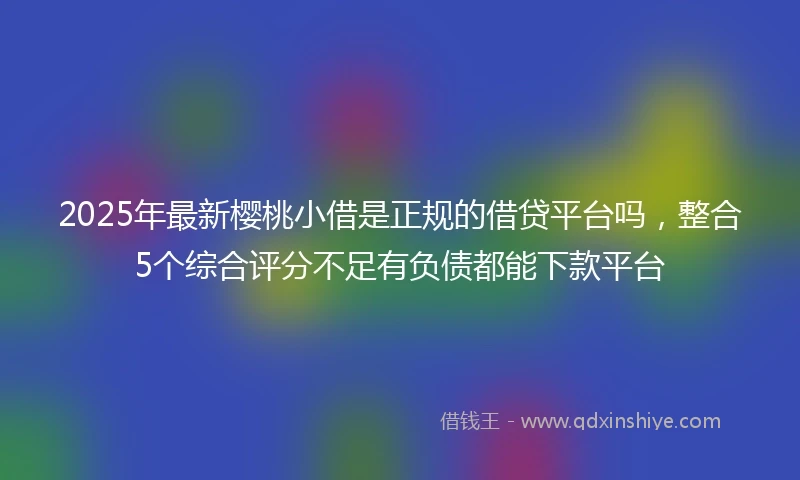 2025年最新樱桃小借是正规的借贷平台吗，整合5个综合评分不足有负债都能下款平台