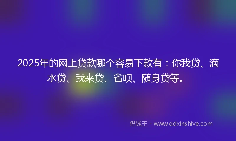 2025年的网上贷款哪个容易下款有：你我贷、滴水贷、我来贷、省呗、随身贷等。