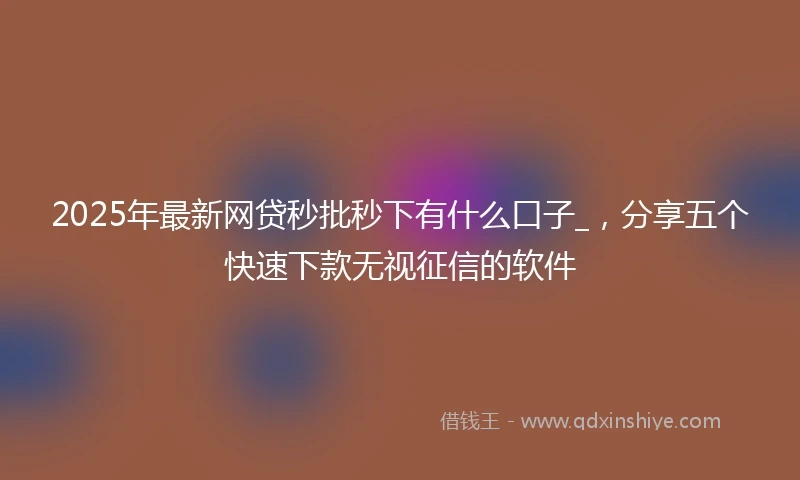 2025年最新网贷秒批秒下有什么口子_，分享五个快速下款无视征信的软件