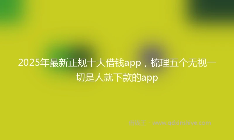 2025年最新正规十大借钱app，梳理五个无视一切是人就下款的app