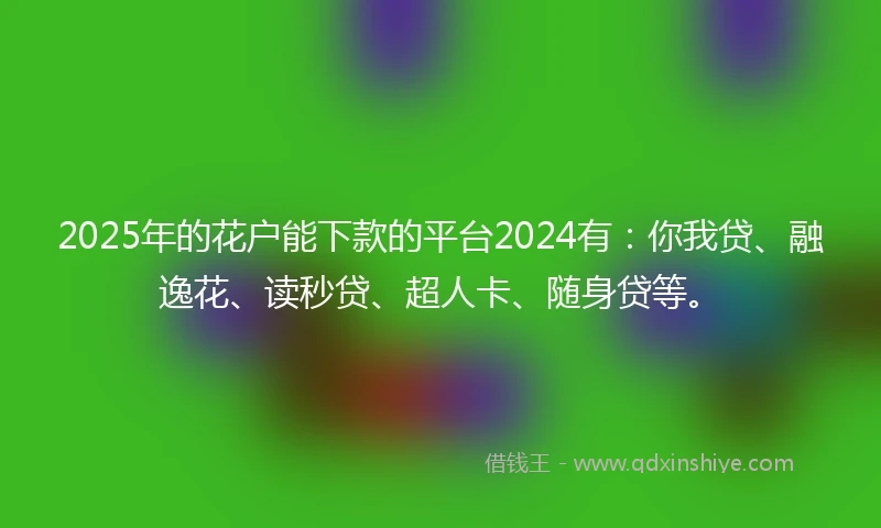 2025年的花户能下款的平台2024有：你我贷、融逸花、读秒贷、超人卡、随身贷等。