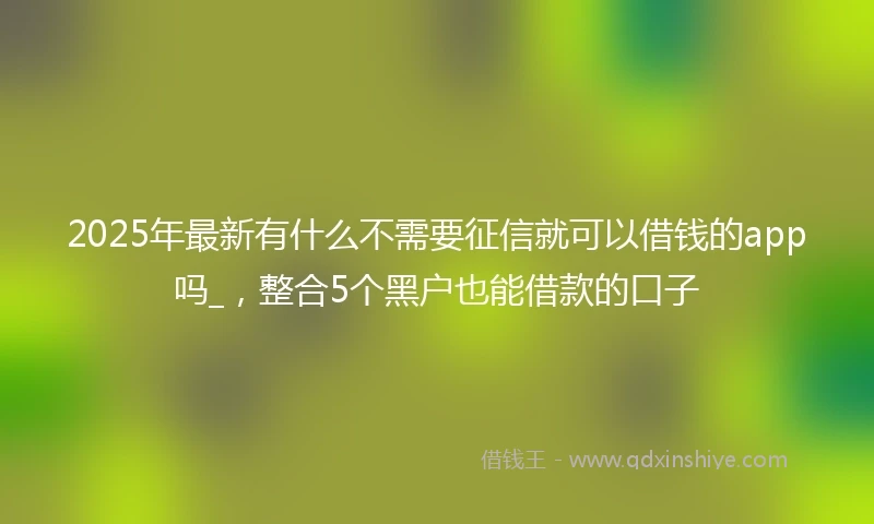 2025年最新有什么不需要征信就可以借钱的app吗_，整合5个黑户也能借款的口子