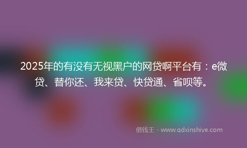 2025年的有没有无视黑户的网贷啊平台有:e微贷、替你还、我来贷、快贷通、省呗等。