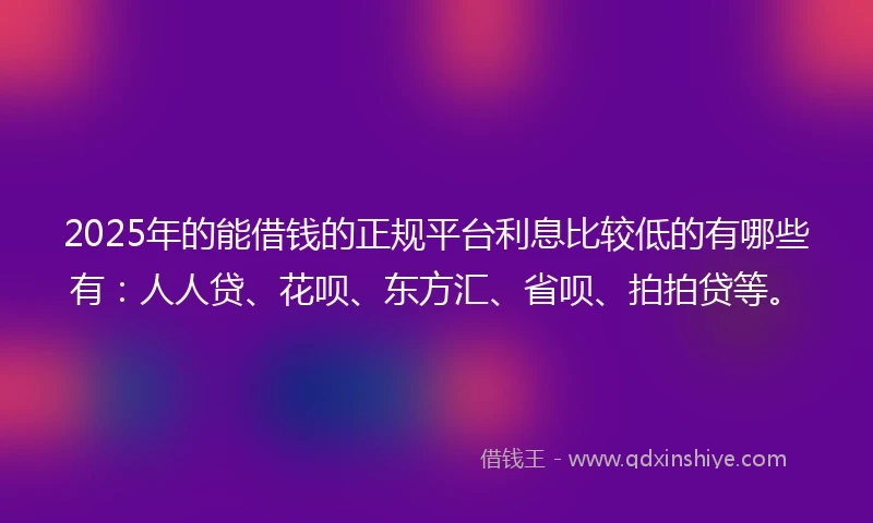 2025年的能借钱的正规平台利息比较低的有哪些有：人人贷、花呗、东方汇、省呗、拍拍贷等。