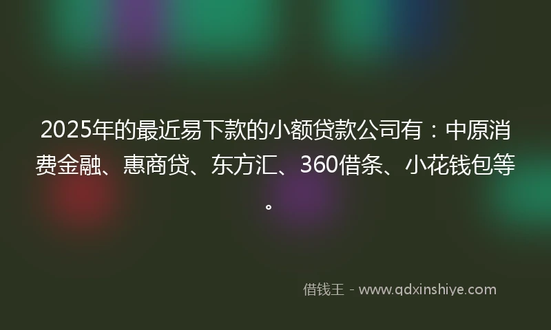 2025年的最近易下款的小额贷款公司有：中原消费金融、惠商贷、东方汇、360借条、小花钱包等。