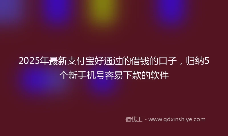2025年最新支付宝好通过的借钱的口子，归纳5个新手机号容易下款的软件