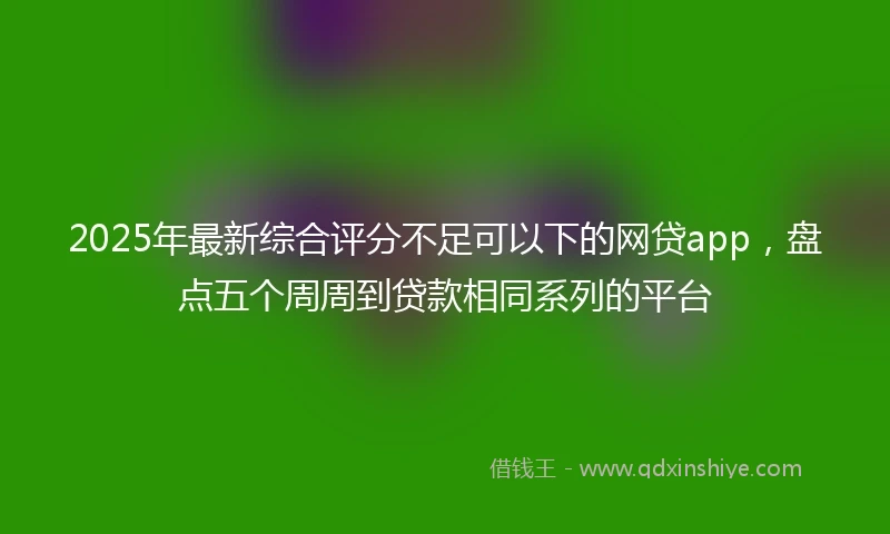 2025年最新综合评分不足可以下的网贷app，盘点五个周周到贷款相同系列的平台