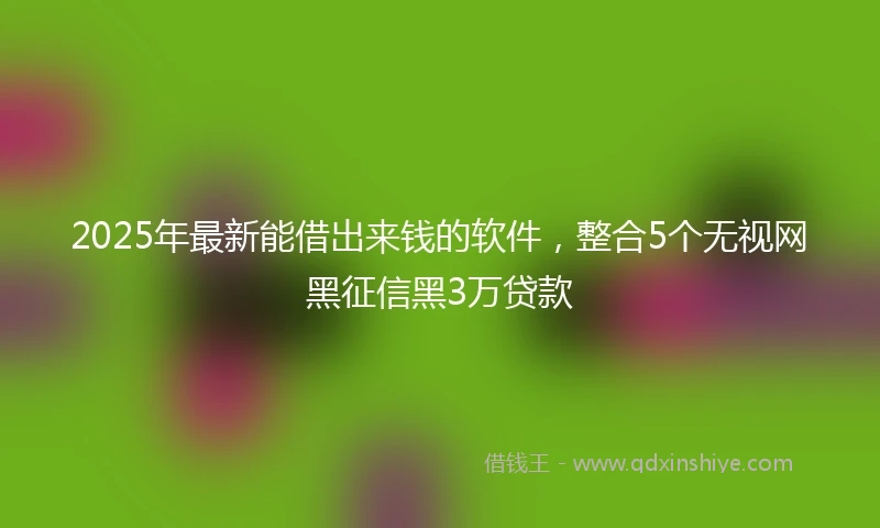 2025年最新能借出来钱的软件，整合5个无视网黑征信黑3万贷款