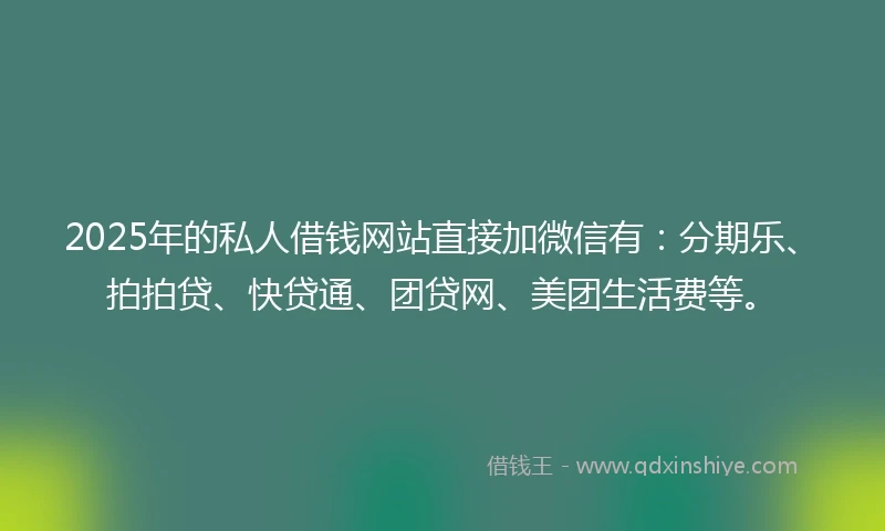 2025年的私人借钱网站直接加微信有：分期乐、拍拍贷、快贷通、团贷网、美团生活费等。