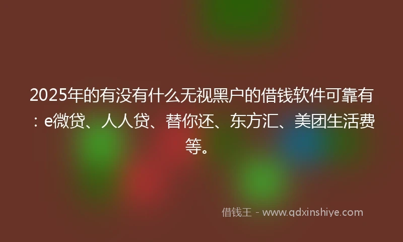 2025年的有没有什么无视黑户的借钱软件可靠有：e微贷、人人贷、替你还、东方汇、美团生活费等。