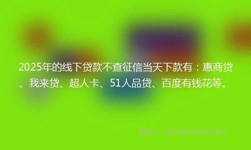 2025年的线下贷款不查征信当天下款有：惠商贷、我来贷、超人卡、51人品贷、百度有钱花等。
