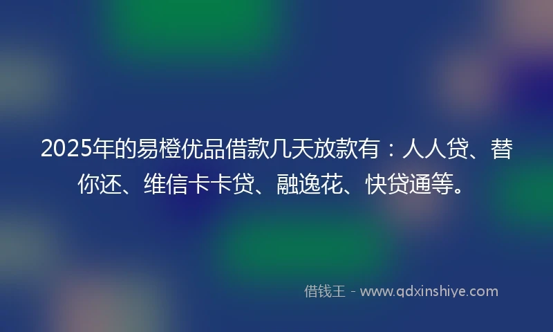 2025年的易橙优品借款几天放款有：人人贷、替你还、维信卡卡贷、融逸花、快贷通等。