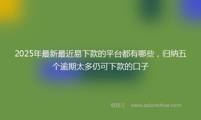2025年最新最近易下款的平台都有哪些，归纳五个逾期太多仍可下款的口子