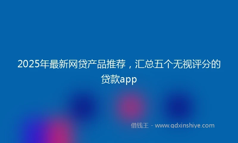 2025年最新网贷产品推荐，汇总五个无视评分的贷款app