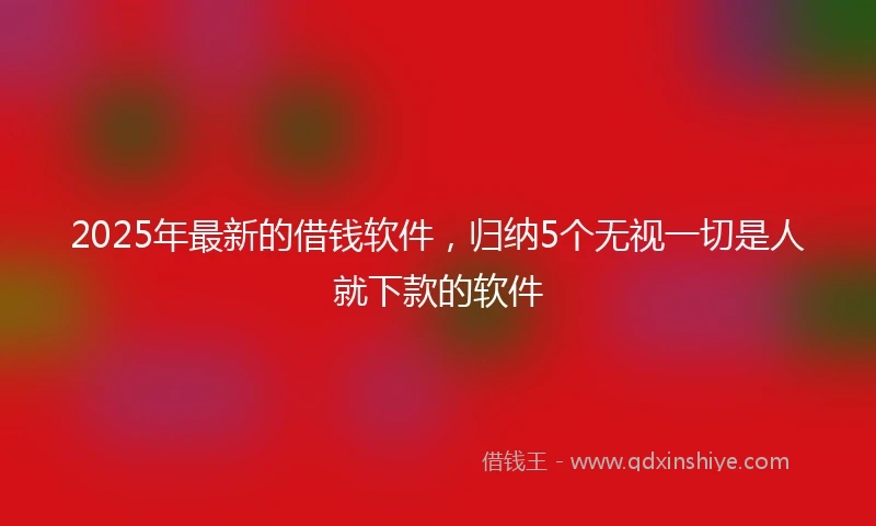 2025年最新的借钱软件，归纳5个无视一切是人就下款的软件