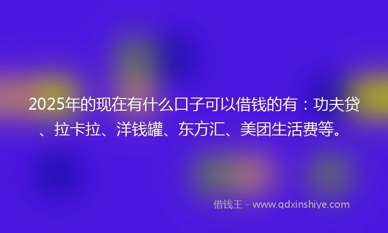 2025年的现在有什么口子可以借钱的有：功夫贷、拉卡拉、洋钱罐、东方汇、美团生活费等。