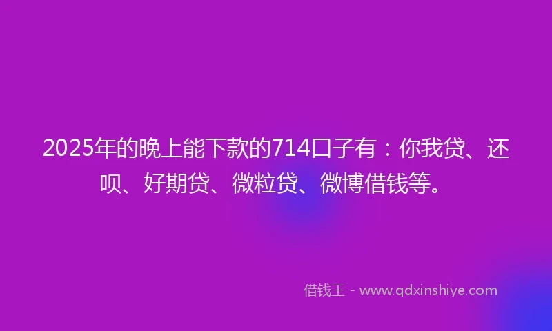 2025年的晚上能下款的714口子有：你我贷、还呗、好期贷、微粒贷、微博借钱等。